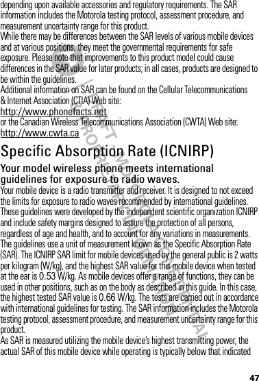 47depending upon available accessories and regulatory requirements. The SAR information includes the Motorola testing protocol, assessment procedure, and measurement uncertainty range for this product.While there may be differences between the SAR levels of various mobile devices and at various positions, they meet the governmental requirements for safe exposure. Please note that improvements to this product model could cause differences in the SAR value for later products; in all cases, products are designed to be within the guidelines.Additional information on SAR can be found on the Cellular Telecommunications &amp; Internet Association (CTIA) Web site:http://www.phonefacts.netor the Canadian Wireless Telecommunications Association (CWTA) Web site:http://www.cwta.caSpecific Absorption Rate (ICNIRP)SAR (ICNIRP)Your model wireless phone meets international guidelines for exposure to radio waves.Your mobile device is a radio transmitter and receiver. It is designed to not exceed the limits for exposure to radio waves recommended by international guidelines. These guidelines were developed by the independent scientific organization ICNIRP and include safety margins designed to assure the protection of all persons, regardless of age and health, and to account for any variations in measurements.The guidelines use a unit of measurement known as the Specific Absorption Rate (SAR). The ICNIRP SAR limit for mobile devices used by the general public is 2 watts per kilogram (W/kg), and the highest SAR value for this mobile device when tested at the ear is 0.53 W/kg. As mobile devices offer a range of functions, they can be used in other positions, such as on the body as described in this guide. In this case, the highest tested SAR value is 0.66 W/kg. The tests are carried out in accordance with international guidelines for testing. The SAR information includes the Motorola testing protocol, assessment procedure, and measurement uncertainty range for this product.As SAR is measured utilizing the mobile device’s highest transmitting power, the actual SAR of this mobile device while operating is typically below that indicated 