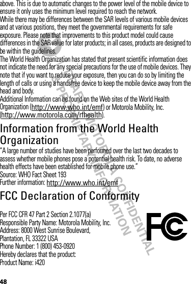 48above. This is due to automatic changes to the power level of the mobile device to ensure it only uses the minimum level required to reach the network.While there may be differences between the SAR levels of various mobile devices and at various positions, they meet the governmental requirements for safe exposure. Please note that improvements to this product model could cause differences in the SAR value for later products; in all cases, products are designed to be within the guidelines.The World Health Organization has stated that present scientific information does not indicate the need for any special precautions for the use of mobile devices. They note that if you want to reduce your exposure, then you can do so by limiting the length of calls or using a handsfree device to keep the mobile device away from the head and body.Additional Information can be found on the Web sites of the World Health Organization (http://www.who.int/emf) or Motorola Mobility, Inc. (http://www.motorola.com/rfhealth).Information from the World Health OrganizationWHO Inf ormat ion“A large number of studies have been performed over the last two decades to assess whether mobile phones pose a potential health risk. To date, no adverse health effects have been established for mobile phone use.”Source: WHO Fact Sheet 193Further information: http://www.who.int/emfFCC Declaration of ConformityFCC DoCPer FCC CFR 47 Part 2 Section 2.1077(a)Responsible Party Name: Motorola Mobility, Inc.Address: 8000 West Sunrise Boulevard,Plantation, FL 33322 USAPhone Number: 1 (800) 453-0920Hereby declares that the product:Product Name: i420