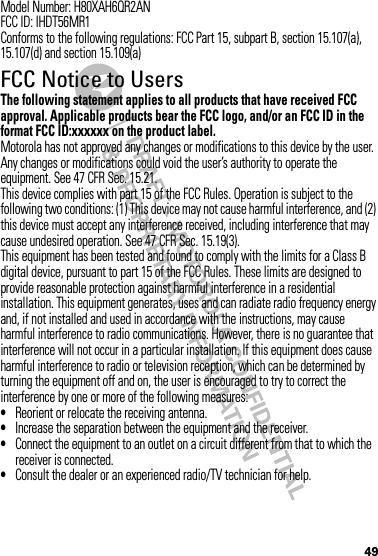 49Model Number: H80XAH6QR2ANFCC ID: IHDT56MR1Conforms to the following regulations: FCC Part 15, subpart B, section 15.107(a), 15.107(d) and section 15.109(a)FCC Notice to UsersFCC NoticeThe following statement applies to all products that have received FCC approval. Applicable products bear the FCC logo, and/or an FCC ID in the format FCC ID:xxxxxx on the product label.Motorola has not approved any changes or modifications to this device by the user. Any changes or modifications could void the user’s authority to operate the equipment. See 47 CFR Sec. 15.21.This device complies with part 15 of the FCC Rules. Operation is subject to the following two conditions: (1) This device may not cause harmful interference, and (2) this device must accept any interference received, including interference that may cause undesired operation. See 47 CFR Sec. 15.19(3).This equipment has been tested and found to comply with the limits for a Class B digital device, pursuant to part 15 of the FCC Rules. These limits are designed to provide reasonable protection against harmful interference in a residential installation. This equipment generates, uses and can radiate radio frequency energy and, if not installed and used in accordance with the instructions, may cause harmful interference to radio communications. However, there is no guarantee that interference will not occur in a particular installation. If this equipment does cause harmful interference to radio or television reception, which can be determined by turning the equipment off and on, the user is encouraged to try to correct the interference by one or more of the following measures:•Reorient or relocate the receiving antenna.•Increase the separation between the equipment and the receiver.•Connect the equipment to an outlet on a circuit different from that to which the receiver is connected.•Consult the dealer or an experienced radio/TV technician for help.