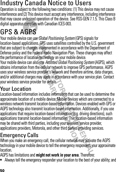 50Industry Canada Notice to UsersIndustry Canada NoticeOperation is subject to the following two conditions: (1) This device may not cause interference and (2) This device must accept any interference, including interference that may cause undesired operation of the device. See RSS-GEN 7.1.5. This Class B digital apparatus complies with Canadian ICES-003.GPS &amp; AGPSGPS &amp; AGPSYour mobile device can use Global Positioning System (GPS) signals for location-based applications. GPS uses satellites controlled by the U.S. government that are subject to changes implemented in accordance with the Department of Defense policy and the Federal Radio Navigation Plan. These changes may affect the performance of location technology on your mobile device.Your mobile device can also use Assisted Global Positioning System (AGPS), which obtains information from the cellular network to improve GPS performance. AGPS uses your wireless service provider&apos;s network and therefore airtime, data charges, and/or additional charges may apply in accordance with your service plan. Contact your wireless service provider for details.Your LocationLocation-based information includes information that can be used to determine the approximate location of a mobile device. Mobile devices which are connected to a wireless network transmit location-based information. Devices enabled with GPS or AGPS technology also transmit location-based information. Additionally, if you use applications that require location-based information (e.g. driving directions), such applications transmit location-based information. This location-based information may be shared with third parties, including your wireless service provider, applications providers, Motorola, and other third parties providing services.Emergency CallsWhen you make an emergency call, the cellular network may activate the AGPS technology in your mobile device to tell the emergency responders your approximate location.AGPS has limitations and might not work in your area. Therefore:•Always tell the emergency responder your location to the best of your ability; and