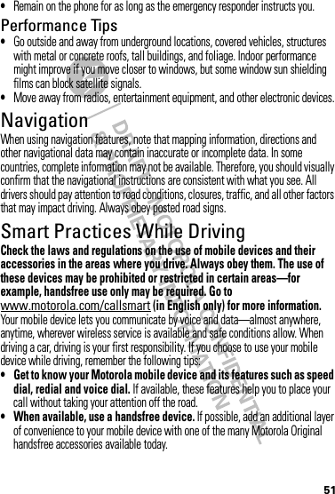 51•Remain on the phone for as long as the emergency responder instructs you.Performance Tips•Go outside and away from underground locations, covered vehicles, structures with metal or concrete roofs, tall buildings, and foliage. Indoor performance might improve if you move closer to windows, but some window sun shielding films can block satellite signals.•Move away from radios, entertainment equipment, and other electronic devices.NavigationNavigationWhen using navigation features, note that mapping information, directions and other navigational data may contain inaccurate or incomplete data. In some countries, complete information may not be available. Therefore, you should visually confirm that the navigational instructions are consistent with what you see. All drivers should pay attention to road conditions, closures, traffic, and all other factors that may impact driving. Always obey posted road signs.Smart Practices While DrivingDrivi ng SafetyCheck the laws and regulations on the use of mobile devices and their accessories in the areas where you drive. Always obey them. The use of these devices may be prohibited or restricted in certain areas—for example, handsfree use only may be required. Go to www.motorola.com/callsmart (in English only) for more information.Your mobile device lets you communicate by voice and data—almost anywhere, anytime, wherever wireless service is available and safe conditions allow. When driving a car, driving is your first responsibility. If you choose to use your mobile device while driving, remember the following tips:• Get to know your Motorola mobile device and its features such as speed dial, redial and voice dial. If available, these features help you to place your call without taking your attention off the road.• When available, use a handsfree device. If possible, add an additional layer of convenience to your mobile device with one of the many Motorola Original handsfree accessories available today.