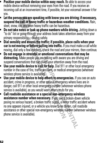 52• Position your mobile device within easy reach. Be able to access your mobile device without removing your eyes from the road. If you receive an incoming call at an inconvenient time, if possible, let your voicemail answer it for you.• Let the person you are speaking with know you are driving; if necessary, suspend the call in heavy traffic or hazardous weather conditions. Rain, sleet, snow, ice, and even heavy traffic can be hazardous.• Do not take notes or look up phone numbers while driving. Jotting down a “to do” list or going through your address book takes attention away from your primary responsibility—driving safely.• Dial sensibly and assess the traffic; if possible, place calls when your car is not moving or before pulling into traffic. If you must make a call while moving, dial only a few numbers, check the road and your mirrors, then continue.• Do not engage in stressful or emotional conversations that may be distracting. Make people you are talking with aware you are driving and suspend conversations that can divert your attention away from the road.• Use your mobile device to call for help. Dial 911 or other local emergency number in the case of fire, traffic accident, or medical emergencies (wherever wireless phone service is available).• Use your mobile device to help others in emergencies. If you see an auto accident, crime in progress, or other serious emergency where lives are in danger, call 911 or other local emergency number (wherever wireless phone service is available), as you would want others to do for you.• Call roadside assistance or a special non-emergency wireless assistance number when necessary. If you see a broken-down vehicle posing no serious hazard, a broken traffic signal, a minor traffic accident where no one appears injured, or a vehicle you know to be stolen, call roadside assistance or other special non-emergency wireless number (wherever wireless phone service is available).