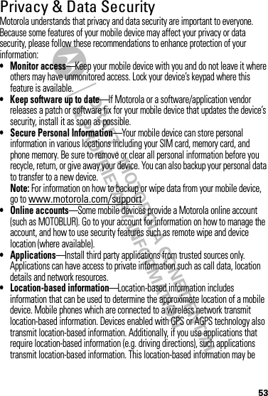 53Privacy &amp; Data SecurityPrivac y &amp; Data Secur ityMotorola understands that privacy and data security are important to everyone. Because some features of your mobile device may affect your privacy or data security, please follow these recommendations to enhance protection of your information:• Monitor access—Keep your mobile device with you and do not leave it where others may have unmonitored access. Lock your device’s keypad where this feature is available.• Keep software up to date—If Motorola or a software/application vendor releases a patch or software fix for your mobile device that updates the device’s security, install it as soon as possible.• Secure Personal Information—Your mobile device can store personal information in various locations including your SIM card, memory card, and phone memory. Be sure to remove or clear all personal information before you recycle, return, or give away your device. You can also backup your personal data to transfer to a new device.Note: For information on how to backup or wipe data from your mobile device, go to www.motorola.com/support• Online accounts—Some mobile devices provide a Motorola online account (such as MOTOBLUR). Go to your account for information on how to manage the account, and how to use security features such as remote wipe and device location (where available).• Applications—Install third party applications from trusted sources only. Applications can have access to private information such as call data, location details and network resources.• Location-based information—Location-based information includes information that can be used to determine the approximate location of a mobile device. Mobile phones which are connected to a wireless network transmit location-based information. Devices enabled with GPS or AGPS technology also transmit location-based information. Additionally, if you use applications that require location-based information (e.g. driving directions), such applications transmit location-based information. This location-based information may be 