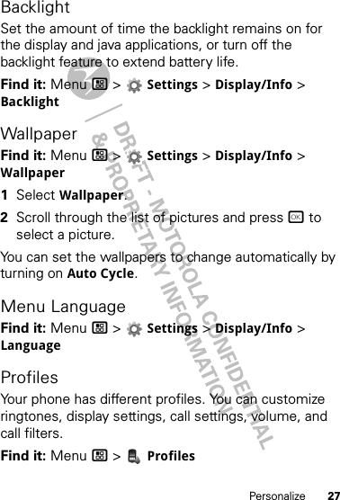 27PersonalizeBacklightSet the amount of time the backlight remains on for the display and java applications, or turn off the backlight feature to extend battery life.Find it: Menu / &gt;  Settings &gt; Display/Info &gt; BacklightWallpaperFind it: Menu / &gt;  Settings &gt; Display/Info &gt; Wallpaper  1Select Wallpaper.2Scroll through the list of pictures and press r to select a picture.You can set the wallpapers to change automatically by turning on Auto Cycle.Menu LanguageFind it: Menu / &gt;  Settings &gt; Display/Info &gt; LanguageProfilesYour phone has different profiles. You can customize ringtones, display settings, call settings, volume, and call filters.Find it: Menu / &gt;  Profiles