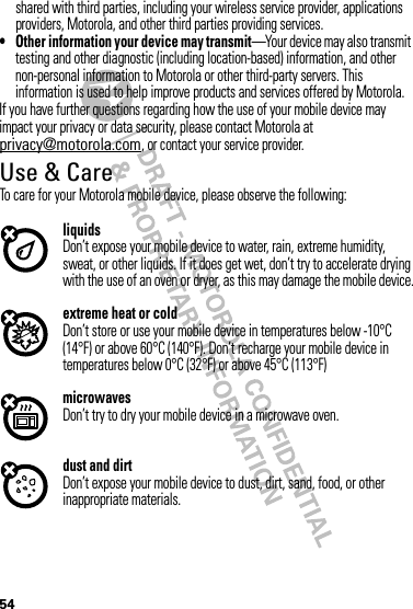 54shared with third parties, including your wireless service provider, applications providers, Motorola, and other third parties providing services.• Other information your device may transmit—Your device may also transmit testing and other diagnostic (including location-based) information, and other non-personal information to Motorola or other third-party servers. This information is used to help improve products and services offered by Motorola.If you have further questions regarding how the use of your mobile device may impact your privacy or data security, please contact Motorola at privacy@motorola.com, or contact your service provider.Use &amp; CareUse &amp; CareTo care for your Motorola mobile device, please observe the following:liquidsDon’t expose your mobile device to water, rain, extreme humidity, sweat, or other liquids. If it does get wet, don’t try to accelerate drying with the use of an oven or dryer, as this may damage the mobile device.extreme heat or coldDon’t store or use your mobile device in temperatures below -10°C (14°F) or above 60°C (140°F). Don’t recharge your mobile device in temperatures below 0°C (32°F) or above 45°C (113°F)microwavesDon’t try to dry your mobile device in a microwave oven.dust and dirtDon’t expose your mobile device to dust, dirt, sand, food, or other inappropriate materials.