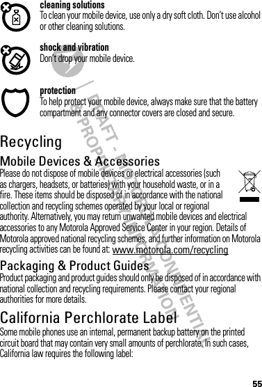 55cleaning solutionsTo clean your mobile device, use only a dry soft cloth. Don’t use alcohol or other cleaning solutions.shock and vibrationDon’t drop your mobile device.protectionTo help protect your mobile device, always make sure that the battery compartment and any connector covers are closed and secure.RecyclingRecycli ngMobile Devices &amp; AccessoriesPlease do not dispose of mobile devices or electrical accessories (such as chargers, headsets, or batteries) with your household waste, or in a fire. These items should be disposed of in accordance with the national collection and recycling schemes operated by your local or regional authority. Alternatively, you may return unwanted mobile devices and electrical accessories to any Motorola Approved Service Center in your region. Details of Motorola approved national recycling schemes, and further information on Motorola recycling activities can be found at: www.motorola.com/recyclingPackaging &amp; Product GuidesProduct packaging and product guides should only be disposed of in accordance with national collection and recycling requirements. Please contact your regional authorities for more details.California Perchlorate LabelPerchlorat e LabelSome mobile phones use an internal, permanent backup battery on the printed circuit board that may contain very small amounts of perchlorate. In such cases, California law requires the following label: