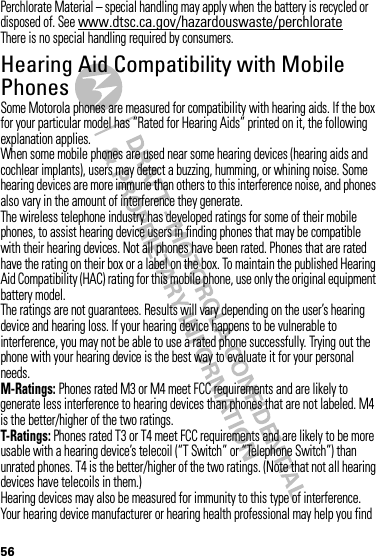 56Perchlorate Material – special handling may apply when the battery is recycled or disposed of. See www.dtsc.ca.gov/hazardouswaste/perchlorateThere is no special handling required by consumers.Hearing Aid Compatibility with Mobile PhonesHearing Aid Compatibilit ySome Motorola phones are measured for compatibility with hearing aids. If the box for your particular model has “Rated for Hearing Aids” printed on it, the following explanation applies.When some mobile phones are used near some hearing devices (hearing aids and cochlear implants), users may detect a buzzing, humming, or whining noise. Some hearing devices are more immune than others to this interference noise, and phones also vary in the amount of interference they generate.The wireless telephone industry has developed ratings for some of their mobile phones, to assist hearing device users in finding phones that may be compatible with their hearing devices. Not all phones have been rated. Phones that are rated have the rating on their box or a label on the box. To maintain the published Hearing Aid Compatibility (HAC) rating for this mobile phone, use only the original equipment battery model.The ratings are not guarantees. Results will vary depending on the user’s hearing device and hearing loss. If your hearing device happens to be vulnerable to interference, you may not be able to use a rated phone successfully. Trying out the phone with your hearing device is the best way to evaluate it for your personal needs.M-Ratings: Phones rated M3 or M4 meet FCC requirements and are likely to generate less interference to hearing devices than phones that are not labeled. M4 is the better/higher of the two ratings.T-Ratings: Phones rated T3 or T4 meet FCC requirements and are likely to be more usable with a hearing device’s telecoil (“T Switch” or “Telephone Switch”) than unrated phones. T4 is the better/higher of the two ratings. (Note that not all hearing devices have telecoils in them.)Hearing devices may also be measured for immunity to this type of interference. Your hearing device manufacturer or hearing health professional may help you find 