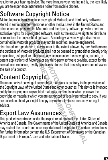 57results for your hearing device. The more immune your hearing aid is, the less likely you are to experience interference noise from mobile phones.Software Copyright NoticeSoftware Copyright NoticeMotorola products may include copyrighted Motorola and third-party software stored in semiconductor memories or other media. Laws in the United States and other countries preserve for Motorola and third-party software providers certain exclusive rights for copyrighted software, such as the exclusive rights to distribute or reproduce the copyrighted software. Accordingly, any copyrighted software contained in Motorola products may not be modified, reverse-engineered, distributed, or reproduced in any manner to the extent allowed by law. Furthermore, the purchase of Motorola products shall not be deemed to grant either directly or by implication, estoppel, or otherwise, any license under the copyrights, patents, or patent applications of Motorola or any third-party software provider, except for the normal, non-exclusive, royalty-free license to use that arises by operation of law in the sale of a product.Content CopyrightContent  CopyrightThe unauthorized copying of copyrighted materials is contrary to the provisions of the Copyright Laws of the United States and other countries. This device is intended solely for copying non-copyrighted materials, materials in which you own the copyright, or materials which you are authorized or legally permitted to copy. If you are uncertain about your right to copy any material, please contact your legal advisor.Export Law AssurancesExport LawThis product is controlled under the export regulations of the United States of America and Canada. The Governments of the United States of America and Canada may restrict the exportation or re-exportation of this product to certain destinations. For further information contact the U.S. Department of Commerce or the Canadian Department of Foreign Affairs and International Trade.