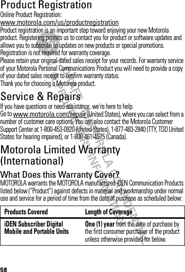 58Product RegistrationRegistrationOnline Product Registration:www.motorola.com/us/productregistrationProduct registration is an important step toward enjoying your new Motorola product. Registering permits us to contact you for product or software updates and allows you to subscribe to updates on new products or special promotions. Registration is not required for warranty coverage.Please retain your original dated sales receipt for your records. For warranty service of your Motorola Personal Communications Product you will need to provide a copy of your dated sales receipt to confirm warranty status.Thank you for choosing a Motorola product.Service &amp; RepairsIf you have questions or need assistance, we&apos;re here to help.Go to www.motorola.com/repair (United States), where you can select from a number of customer care options. You can also contact the Motorola Customer Support Center at 1-800-453-0920 (United States), 1-877-483-2840 (TTY, TDD United States for hearing impaired), or 1-800-461-4575 (Canada).Motorola Limited Warranty (International)Wa rr a n t yWhat Does this Warranty Cover?MOTOROLA warrants the MOTOROLA manufactured iDEN Communication Products listed below (“Product”) against defects in material and workmanship under normal use and service for a period of time from the date of purchase as scheduled below:Products Covered Length of CoverageiDEN Subscriber Digital Mobile and Portable UnitsOne (1) year from the date of purchase by the first consumer purchaser of the product unless otherwise provided for below.