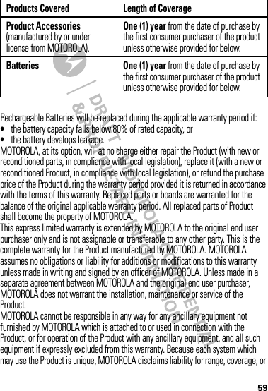 59Rechargeable Batteries will be replaced during the applicable warranty period if:•the battery capacity falls below 80% of rated capacity, or•the battery develops leakage.MOTOROLA, at its option, will at no charge either repair the Product (with new or reconditioned parts, in compliance with local legislation), replace it (with a new or reconditioned Product, in compliance with local legislation), or refund the purchase price of the Product during the warranty period provided it is returned in accordance with the terms of this warranty. Replaced parts or boards are warranted for the balance of the original applicable warranty period. All replaced parts of Product shall become the property of MOTOROLA.This express limited warranty is extended by MOTOROLA to the original end user purchaser only and is not assignable or transferable to any other party. This is the complete warranty for the Product manufactured by MOTOROLA. MOTOROLA assumes no obligations or liability for additions or modifications to this warranty unless made in writing and signed by an officer of MOTOROLA. Unless made in a separate agreement between MOTOROLA and the original end user purchaser, MOTOROLA does not warrant the installation, maintenance or service of the Product.MOTOROLA cannot be responsible in any way for any ancillary equipment not furnished by MOTOROLA which is attached to or used in connection with the Product, or for operation of the Product with any ancillary equipment, and all such equipment if expressly excluded from this warranty. Because each system which may use the Product is unique, MOTOROLA disclaims liability for range, coverage, or Product Accessories (manufactured by or under license from MOTOROLA).One (1) year from the date of purchase by the first consumer purchaser of the product unless otherwise provided for below.Batteries One (1) year from the date of purchase by the first consumer purchaser of the product unless otherwise provided for below.Products Covered Length of Coverage