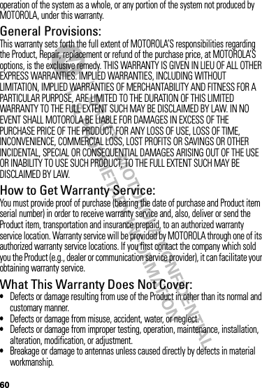 60operation of the system as a whole, or any portion of the system not produced by MOTOROLA, under this warranty.General Provisions:This warranty sets forth the full extent of MOTOROLA’S responsibilities regarding the Product, Repair, replacement or refund of the purchase price, at MOTOROLA’S options, is the exclusive remedy. THIS WARRANTY IS GIVEN IN LIEU OF ALL OTHER EXPRESS WARRANTIES. IMPLIED WARRANTIES, INCLUDING WITHOUT LIMITATION, IMPLIED WARRANTIES OF MERCHANTABILITY AND FITNESS FOR A PARTICULAR PURPOSE, ARE LIMITED TO THE DURATION OF THIS LIMITED WARRANTY TO THE FULL EXTENT SUCH MAY BE DISCLAIMED BY LAW. IN NO EVENT SHALL MOTOROLA BE LIABLE FOR DAMAGES IN EXCESS OF THE PURCHASE PRICE OF THE PRODUCT, FOR ANY LOSS OF USE, LOSS OF TIME, INCONVENIENCE, COMMERCIAL LOSS, LOST PROFITS OR SAVINGS OR OTHER INCIDENTAL, SPECIAL OR CONSEQUENTIAL DAMAGES ARISING OUT OF THE USE OR INABILITY TO USE SUCH PRODUCT, TO THE FULL EXTENT SUCH MAY BE DISCLAIMED BY LAW.How to Get Warranty Service:You must provide proof of purchase (bearing the date of purchase and Product item serial number) in order to receive warranty service and, also, deliver or send the Product item, transportation and insurance prepaid, to an authorized warranty service location. Warranty service will be provided by MOTOROLA through one of its authorized warranty service locations. If you first contact the company which sold you the Product (e.g., dealer or communication service provider), it can facilitate your obtaining warranty service.What This Warranty Does Not Cover:•Defects or damage resulting from use of the Product in other than its normal and customary manner.•Defects or damage from misuse, accident, water, or neglect.•Defects or damage from improper testing, operation, maintenance, installation, alteration, modification, or adjustment.•Breakage or damage to antennas unless caused directly by defects in material workmanship.