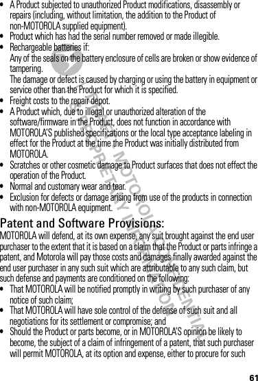 61•A Product subjected to unauthorized Product modifications, disassembly or repairs (including, without limitation, the addition to the Product of non-MOTOROLA supplied equipment).•Product which has had the serial number removed or made illegible.•Rechargeable batteries if:Any of the seals on the battery enclosure of cells are broken or show evidence of tampering.The damage or defect is caused by charging or using the battery in equipment or service other than the Product for which it is specified.•Freight costs to the repair depot.•A Product which, due to illegal or unauthorized alteration of the software/firmware in the Product, does not function in accordance with MOTOROLA’S published specifications or the local type acceptance labeling in effect for the Product at the time the Product was initially distributed from MOTOROLA.•Scratches or other cosmetic damage to Product surfaces that does not effect the operation of the Product.•Normal and customary wear and tear.•Exclusion for defects or damage arising from use of the products in connection with non-MOTOROLA equipment.Patent and Software Provisions:MOTOROLA will defend, at its own expense, any suit brought against the end user purchaser to the extent that it is based on a claim that the Product or parts infringe a patent, and Motorola will pay those costs and damages finally awarded against the end user purchaser in any such suit which are attributable to any such claim, but such defense and payments are conditioned on the following:•That MOTOROLA will be notified promptly in writing by such purchaser of any notice of such claim;•That MOTOROLA will have sole control of the defense of such suit and all negotiations for its settlement or compromise; and•Should the Product or parts become, or in MOTOROLA’S opinion be likely to become, the subject of a claim of infringement of a patent, that such purchaser will permit MOTOROLA, at its option and expense, either to procure for such 