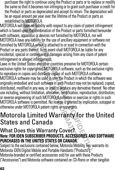 62purchaser the right to continue using the Product or parts or to replace or modify the same so that it becomes non infringing or to grant such purchaser a credit for the Product or parts as depreciated and accept its return. The depreciation will be an equal amount per year over the lifetime of the Product or parts as established by MOTOROLA.MOTOROLA will have no liability with respect to any claim of patent infringement which is based upon the combination of the Product or parts furnished hereunder with software, apparatus or devices not furnished by MOTOROLA, nor will MOTOROLA have any liability for the use of ancillary equipment or software not furnished by MOTOROLA which is attached to or sued in connection with the Product or any parts thereof. In no event shall MOTOROLA be liable for any incidental, special or consequential damages arising from any claim of patent infringement or alleged infringement.Laws in the United States and other countries preserve for MOTOROLA certain exclusive rights for copyrighted MOTOROLA software, such as the exclusive rights to reproduce in copies and distribute copies of such MOTOROLA software. MOTOROLA software may be used in only the Product in which the software was originally embodied and such software in such Product may not be replaced, copied, distributed, modified in any way, or used to produce any derivative thereof. No other use including, without limitation, alteration, modification, reproduction, distribution, or reverse engineering of such MOTOROLA software or exercise or rights in such MOTOROLA software is permitted. No license is granted by implication, estoppel or otherwise under MOTOROLA patent rights or copyrights.Motorola Limited Warranty for the United States and CanadaWa rr a n t yWhat Does this Warranty Cover?Note: FOR IDEN SUBSCRIBER PRODUCTS, ACCESSORIES AND SOFTWARE PURCHASED IN THE UNITED STATES OR CANADA.Subject to the exclusions contained below, Motorola Mobility, Inc. warrants its Motorola iDEN Digital Mobile and Portable Handsets (&quot;Products&quot;), Motorola-branded or certified accessories sold for use with these Products (&quot;Accessories&quot;) and Motorola software contained on CD-Roms or other tangible 