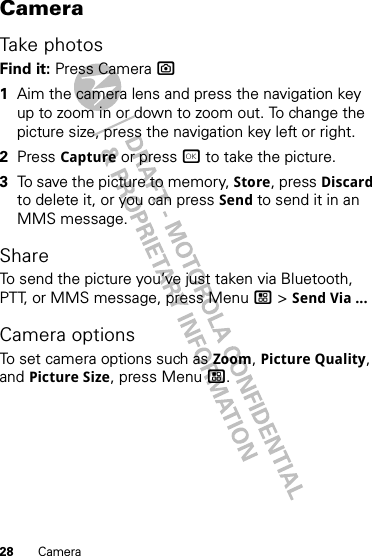 28 CameraCameraTake photosFind it: Press Camera ?  1Aim the camera lens and press the navigation key up to zoom in or down to zoom out. To change the picture size, press the navigation key left or right.2Press Capture or press r to take the picture.3To save the picture to memory, Store, press Discard to delete it, or you can press Send to send it in an MMS message.ShareTo send the picture you’ve just taken via Bluetooth, PTT, or MMS message, press Menu / &gt; Send Via ...Camera optionsTo set camera options such as Zoom, Picture Quality, and Picture Size, press Menu /.