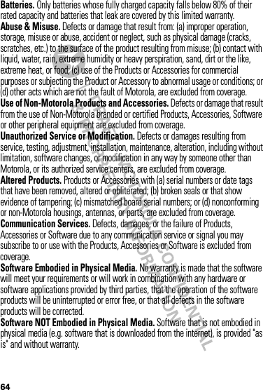 64Batteries. Only batteries whose fully charged capacity falls below 80% of their rated capacity and batteries that leak are covered by this limited warranty.Abuse &amp; Misuse. Defects or damage that result from: (a) improper operation, storage, misuse or abuse, accident or neglect, such as physical damage (cracks, scratches, etc.) to the surface of the product resulting from misuse; (b) contact with liquid, water, rain, extreme humidity or heavy perspiration, sand, dirt or the like, extreme heat, or food; (c) use of the Products or Accessories for commercial purposes or subjecting the Product or Accessory to abnormal usage or conditions; or (d) other acts which are not the fault of Motorola, are excluded from coverage.Use of Non-Motorola Products and Accessories. Defects or damage that result from the use of Non-Motorola branded or certified Products, Accessories, Software or other peripheral equipment are excluded from coverage.Unauthorized Service or Modification. Defects or damages resulting from service, testing, adjustment, installation, maintenance, alteration, including without limitation, software changes, or modification in any way by someone other than Motorola, or its authorized service centers, are excluded from coverage.Altered Products. Products or Accessories with (a) serial numbers or date tags that have been removed, altered or obliterated; (b) broken seals or that show evidence of tampering; (c) mismatched board serial numbers; or (d) nonconforming or non-Motorola housings, antennas, or parts, are excluded from coverage.Communication Services. Defects, damages, or the failure of Products, Accessories or Software due to any communication service or signal you may subscribe to or use with the Products, Accessories or Software is excluded from coverage.Software Embodied in Physical Media. No warranty is made that the software will meet your requirements or will work in combination with any hardware or software applications provided by third parties, that the operation of the software products will be uninterrupted or error free, or that all defects in the software products will be corrected.Software NOT Embodied in Physical Media. Software that is not embodied in physical media (e.g. software that is downloaded from the internet), is provided &quot;as is&quot; and without warranty.