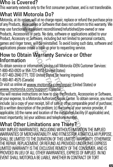 65Who is Covered?This warranty extends only to the first consumer purchaser, and is not transferable.What Will Motorola Do?Motorola, at its option, will at no charge repair, replace or refund the purchase price of any Products, Accessories or Software that does not conform to this warranty. We may use functionally equivalent reconditioned/refurbished/pre-owned or new Products, Accessories or parts. No data, software or applications added to your Product, Accessory or Software, including but not limited to personal contacts, games and ringer tones, will be reinstalled. To avoid losing such data, software and applications please create a back up prior to requesting service.How to Obtain Warranty Service or Other InformationTo obtain service or information, please call Motorola iDEN Customer Services:1-800-453-0920 or 954-723-4910 (United States)1-877-483-2840 (TTY, TDD United States for hearing impaired)1-800-461-4575 (Canada)Or visit us online at www.motorola.com/repair (United States) or www.motorola.com/support (Canada).You will receive instructions on how to ship the Products, Accessories or Software, at your expense, to a Motorola Authorized Repair Center. To obtain service, you must include: (a) a copy of your receipt, bill of sale or other comparable proof of purchase; (b) a written description of the problem; (c) the name of your service provider, if applicable; (d) the name and location of the installation facility (if applicable) and, most importantly; (e) your address and telephone number.What Other Limitations are There?ANY IMPLIED WARRANTIES, INCLUDING WITHOUT LIMITATION THE IMPLIED WARRANTIES OF MERCHANTABILITY AND FITNESS FOR A PARTICULAR PURPOSE, SHALL BE LIMITED TO THE DURATION OF THIS LIMITED WARRANTY, OTHERWISE THE REPAIR, REPLACEMENT, OR REFUND AS PROVIDED UNDER THIS EXPRESS LIMITED WARRANTY IS THE EXCLUSIVE REMEDY OF THE CONSUMER, AND IS PROVIDED IN LIEU OF ALL OTHER WARRANTIES, EXPRESS OF IMPLIED. IN NO EVENT SHALL MOTOROLA BE LIABLE, WHETHER IN CONTRACT OR TORT 