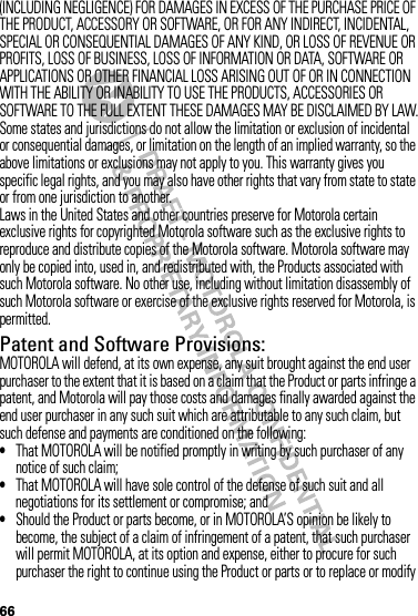 66(INCLUDING NEGLIGENCE) FOR DAMAGES IN EXCESS OF THE PURCHASE PRICE OF THE PRODUCT, ACCESSORY OR SOFTWARE, OR FOR ANY INDIRECT, INCIDENTAL, SPECIAL OR CONSEQUENTIAL DAMAGES OF ANY KIND, OR LOSS OF REVENUE OR PROFITS, LOSS OF BUSINESS, LOSS OF INFORMATION OR DATA, SOFTWARE OR APPLICATIONS OR OTHER FINANCIAL LOSS ARISING OUT OF OR IN CONNECTION WITH THE ABILITY OR INABILITY TO USE THE PRODUCTS, ACCESSORIES OR SOFTWARE TO THE FULL EXTENT THESE DAMAGES MAY BE DISCLAIMED BY LAW.Some states and jurisdictions do not allow the limitation or exclusion of incidental or consequential damages, or limitation on the length of an implied warranty, so the above limitations or exclusions may not apply to you. This warranty gives you specific legal rights, and you may also have other rights that vary from state to state or from one jurisdiction to another.Laws in the United States and other countries preserve for Motorola certain exclusive rights for copyrighted Motorola software such as the exclusive rights to reproduce and distribute copies of the Motorola software. Motorola software may only be copied into, used in, and redistributed with, the Products associated with such Motorola software. No other use, including without limitation disassembly of such Motorola software or exercise of the exclusive rights reserved for Motorola, is permitted.Patent and Software Provisions:MOTOROLA will defend, at its own expense, any suit brought against the end user purchaser to the extent that it is based on a claim that the Product or parts infringe a patent, and Motorola will pay those costs and damages finally awarded against the end user purchaser in any such suit which are attributable to any such claim, but such defense and payments are conditioned on the following:•That MOTOROLA will be notified promptly in writing by such purchaser of any notice of such claim;•That MOTOROLA will have sole control of the defense of such suit and all negotiations for its settlement or compromise; and•Should the Product or parts become, or in MOTOROLA’S opinion be likely to become, the subject of a claim of infringement of a patent, that such purchaser will permit MOTOROLA, at its option and expense, either to procure for such purchaser the right to continue using the Product or parts or to replace or modify 