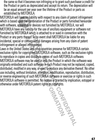 67the same so that it becomes non infringing or to grant such purchaser a credit for the Product or parts as depreciated and accept its return. The depreciation will be an equal amount per year over the lifetime of the Product or parts as established by MOTOROLA.MOTOROLA will have no liability with respect to any claim of patent infringement which is based upon the combination of the Product or parts furnished hereunder with software, apparatus or devices not furnished by MOTOROLA, nor will MOTOROLA have any liability for the use of ancillary equipment or software not furnished by MOTOROLA which is attached to or sued in connection with the Product or any parts thereof. In no event shall MOTOROLA be liable for any incidental, special or consequential damages arising from any claim of patent infringement or alleged infringement.Laws in the United States and other countries preserve for MOTOROLA certain exclusive rights for copyrighted MOTOROLA software, such as the exclusive rights to reproduce in copies and distribute copies of such MOTOROLA software. MOTOROLA software may be used in only the Product in which the software was originally embodied and such software in such Product may not be replaced, copied, distributed, modified in any way, or used to produce any derivative thereof. No other use including, without limitation, alteration, modification, reproduction, distribution, or reverse engineering of such MOTOROLA software or exercise or rights in such MOTOROLA software is permitted. No license is granted by implication, estoppel or otherwise under MOTOROLA patent rights or copyrights.