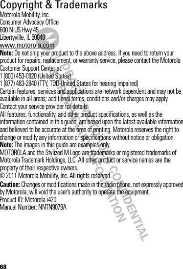 68 Copyright &amp; TrademarksMotorola Mobility, Inc.Consumer Advocacy Office600 N US Hwy 45Libertyville, IL 60048www.motorola.comNote: Do not ship your product to the above address. If you need to return your product for repairs, replacement, or warranty service, please contact the Motorola Customer Support Center at:1 (800) 453-0920 (United States)1 (877) 483-2840 (TTY, TDD United States for hearing impaired)Certain features, services and applications are network dependent and may not be available in all areas; additional terms, conditions and/or charges may apply. Contact your service provider for details.All features, functionality, and other product specifications, as well as the information contained in this guide, are based upon the latest available information and believed to be accurate at the time of printing. Motorola reserves the right to change or modify any information or specifications without notice or obligation.Note: The images in this guide are examples only.MOTOROLA and the Stylized M Logo are trademarks or registered trademarks of Motorola Trademark Holdings, LLC. All other product or service names are the property of their respective owners.© 2011 Motorola Mobility, Inc. All rights reserved.Caution: Changes or modifications made in the radio phone, not expressly approved by Motorola, will void the user’s authority to operate the equipment.Product ID: Motorola i420Manual Number: NNTN9079A