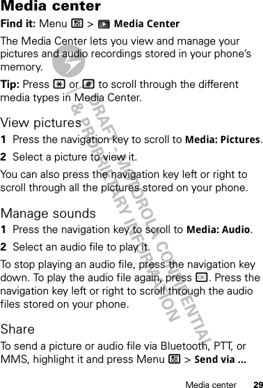 29Media centerMedia centerFind it: Menu / &gt;  Media CenterThe Media Center lets you view and manage your pictures and audio recordings stored in your phone’s memory.Tip: Press * or # to scroll through the different media types in Media Center.View pictures  1Press the navigation key to scroll to Media: Pictures.2Select a picture to view it.You can also press the navigation key left or right to scroll through all the pictures stored on your phone.Manage sounds  1Press the navigation key to scroll to Media: Audio.2Select an audio file to play it.To stop playing an audio file, press the navigation key down. To play the audio file again, press r. Press the navigation key left or right to scroll through the audio files stored on your phone.ShareTo send a picture or audio file via Bluetooth, PTT, or MMS, highlight it and press Menu / &gt; Send via ...