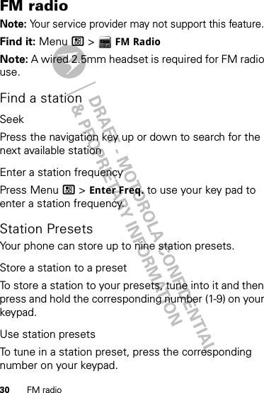 30 FM radioFM radioNote: Your service provider may not support this feature.Find it: Menu / &gt;  FM RadioNote: A wired 2.5mm headset is required for FM radio use.Find a stationSeekPress the navigation key up or down to search for the next available stationEnter a station frequencyPress Menu / &gt; Enter Freq. to use your key pad to enter a station frequency.Station PresetsYour phone can store up to nine station presets.Store a station to a presetTo store a station to your presets, tune into it and then press and hold the corresponding number (1-9) on your keypad.Use station presetsTo tune in a station preset, press the corresponding number on your keypad. 