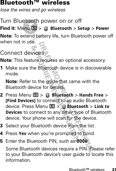 31Bluetooth™ wirelessBluetooth™ wirelesslose the wires and go wirelessTurn Bluetooth power on or offFind it: Menu / &gt;  Bluetooth &gt; Setup &gt; PowerNote: To extend battery life, turn Bluetooth power off when not in use.Connect devicesNote: This feature requires an optional accessory.  1Make sure the Bluetooth device is in discoverable mode.Note: Refer to the guide that came with the Bluetooth device for details.2Press Menu / &gt;  Bluetooth &gt; Hands Free &gt; [Find Devices] to connect to an audio Bluetooth device. Press Menu / &gt;  Bluetooth &gt; Link to Devices to connect to any other type of Bluetooth device. Your phone will scan for the device.3Select your Bluetooth device from the list.4Press Yes when you’re prompted to bond.5Enter the Bluetooth PIN, such as 0000.Some Bluetooth devices require a PIN. Please refer to your Bluetooth device’s user guide to locate this information.