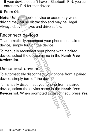 32 Bluetooth™ wirelessIf your device doesn’t have a Bluetooth PIN, you can enter any PIN for that device. 6Press Ok.Note: Using a mobile device or accessory while driving may cause distraction and may be illegal. Always obey the laws and drive safely.Reconnect devicesTo automatically reconnect your phone to a paired device, simply turn on the device.To manually reconnect your phone with a paired device, select the device name in the Hands Free Devices list.Disconnect devicesTo automatically disconnect your phone from a paired device, simply turn off the device.To manually disconnect your phone from a paired device, select the device name in the Hands Free Devices list. When prompted to disconnect, press Yes.