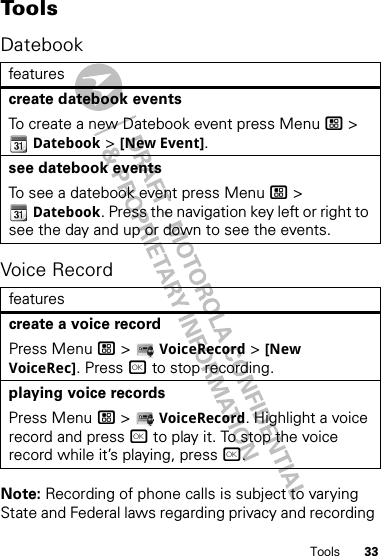 33ToolsTo o l sDatebookVoice RecordNote: Recording of phone calls is subject to varying State and Federal laws regarding privacy and recording featurescreate datebook eventsTo create a new Datebook event press Menu / &gt; Datebook &gt; [New Event].see datebook eventsTo see a datebook event press Menu / &gt; Datebook. Press the navigation key left or right to see the day and up or down to see the events.featurescreate a voice recordPress Menu / &gt;  VoiceRecord &gt; [New VoiceRec]. Press r to stop recording.playing voice recordsPress Menu / &gt;  VoiceRecord. Highlight a voice record and press r to play it. To stop the voice record while it’s playing, press r.