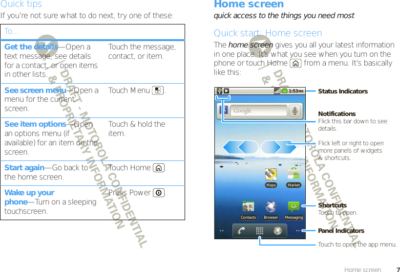 7Home screenQuick tipsIf you’re not sure what to do next, try one of these:To...Get the details—Open a text message, see details for a contact, or open items in other lists.Touch the message, contact, or item.See screen menu—Open a menu for the current screen.Touch Menu .See item options—Open an options menu (if available) for an item on the screen.Touch &amp; hold the item.Start again—Go back to the home screen. Touch Home .Wake up your phone—Turn on a sleeping touchscreen.Press Power .Home screenquick access to the things you need mostQuick start: Home screenThe home screen gives you all your latest information in one place. It’s what you see when you turn on the phone or touch Home  from a menu. It’s basically like this:MarketMapsBrowserContacts Messaging1:53 PMStatus IndicatorsNotificationsFlick this bar down to see details.ShortcutsTouch to open.Touch to open the app menu.Panel IndicatorsFlick left or right to openmore panels of widgets&amp; shortcuts.