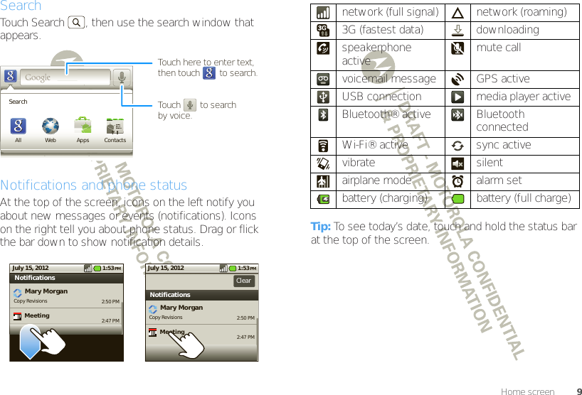 9Home screenSearchTouch Search , then use the search window that appears.Notifications and phone statusAt the top of the screen, icons on the left notify you about new messages or events (notifications). Icons on the right tell you about phone status. Drag or flick the bar down to show notification details.SearchAll Web Apps ContactsTouch here to enter text,then touch        to search.Touch        to searchby voice.2:50 PM2:47 PMMary MorganCopy Revisions NotificationsMeeting1:53 PMJuly 15, 20122:50 PM2:47 PMMary MorganCopy Revisions New emailNotificationsClearMeeting1:53 PMJuly 15, 2012Tip: To see today’s date, touch and hold the status bar at the top of the screen.network (full signal) network (roaming)3G (fastest data) downloading speakerphone active mute callvoicemail message GPS activeUSB connection media player activeBluetooth® active Bluetooth connectedWi-Fi® active sync activevibrate silentairplane mode alarm setbattery (charging) battery (full charge)