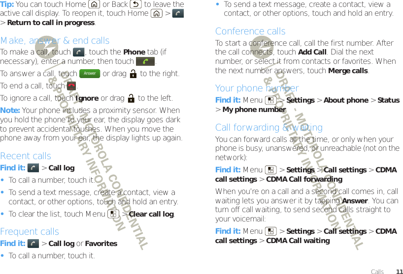 11CallsTip: You can touch Home  or Back  to leave the active call display. To reopen it, touch Home  &gt;  &gt;Return to call in progress.Make, answer &amp; end callsTo make a call, touch , touch the Phone tab (if necessary), enter a number, then touch .To answer a call, touch  or drag  to the right.To end a call, touch .To ignore a call, touchIgnore or drag  to the left.Note: Your phone includes a proximity sensor. When you hold the phone to your ear, the display goes dark to prevent accidental touches. When you move the phone away from your ear, the display lights up again.Recent callsFind it:   &gt;Call log•To call a number, touch it.•To send a text message, create a contact, view a contact, or other options, touch and hold an entry.•To clear the list, touch Menu  &gt;Clear call log.Frequent callsFind it:   &gt;Call log or Favorites•To call a number, touch it.AnswerEnd•To send a text message, create a contact, view a contact, or other options, touch and hold an entry.Conference callsTo start a conference call, call the first number. After the call connects, touchAdd Call. Dial the next number, or select it from contacts or favorites. When the next number answers, touch Merge calls.Your phone numberFind it: Menu  &gt;Settings &gt;About phone &gt;Status &gt;My phone numberCall forwarding &amp; waitingYou can forward calls all the time, or only when your phone is busy, unanswered, or unreachable (not on the network):Find it: Menu  &gt;Settings &gt;Call settings &gt;CDMA call settings &gt;CDMA Call forwardingWhen you’re on a call and a second call comes in, call waiting lets you answer it by tappingAnswer. You can turn off call waiting, to send second calls straight to your voicemail:Find it: Menu  &gt;Settings &gt;Call settings &gt;CDMA call settings &gt;CDMA Call waiting