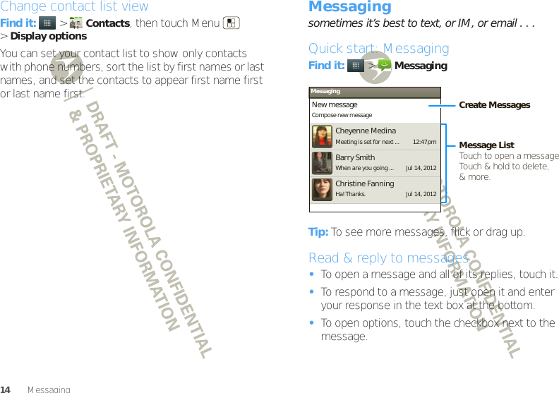 14 MessagingChange contact list viewFind it:   &gt;Contacts, then touch Menu  &gt;Display optionsYou can set your contact list to show only contacts with phone numbers, sort the list by first names or last names, and set the contacts to appear first name first or last name first.Messagingsometimes it’s best to text, or IM, or email . . .Quick start: MessagingFind it:   &gt;MessagingTip: To see more messages, flick or drag up.Read &amp; reply to messages•To open a message and all of its replies, touch it.•To respond to a message, just open it and enter your response in the text box at the bottom.•To open options, touch the checkbox next to the message.MessagingNew messageCompose new messageCheyenne MedinaMeeting is set for next ... 12:47 pmJul 14, 2012Barry SmithWhen are you going ...Jul 14, 2012Christine FanningHa! Thanks.Create MessagesMessage ListTouch to open a message. Touch &amp; hold to delete,&amp; more.