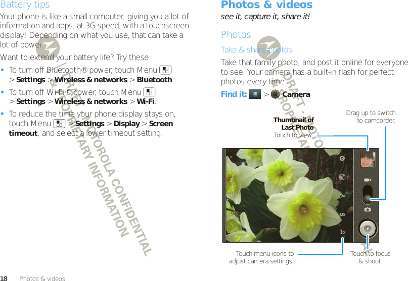 18 Photos &amp; videosBattery tipsYour phone is like a small computer, giving you a lot of information and apps, at 3G speed, with a touchscreen display! Depending on what you use, that can take a lot of power.Want to extend your battery life? Try these:•To turn off Bluetooth® power, touch Menu  &gt;Settings &gt;Wireless &amp; networks &gt;Bluetooth.•To turn off Wi-Fi® power, touch Menu  &gt;Settings &gt;Wireless &amp; networks &gt;Wi-Fi.•To reduce the time your phone display stays on, touch Menu  &gt;Settings &gt;Display &gt;Screen timeout, and select a lower timeout setting.Photos &amp; videossee it, capture it, share it!PhotosTake &amp; share photosTake that family photo, and post it online for everyone to see. Your camera has a built-in flash for perfect photos every time.Find it:   &gt;Camera1xDrag up to switch to camcorder.Touch menu icons to adjust camera settings.Thumbnail of Last PhotoTouch to view.Touch to focus&amp; shoot.