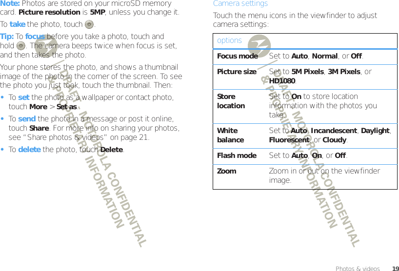 19Photos &amp; videosNote: Photos are stored on your microSD memory card. Picture resolution is 5MP, unless you change it.To  take the photo, touch .Tip: To focus before you take a photo, touch and hold . The camera beeps twice when focus is set, and then takes the photo.Your phone stores the photo, and shows a thumbnail image of the photo in the corner of the screen. To see the photo you just took, touch the thumbnail. Then:•To  set the photo as a wallpaper or contact photo, touchMore &gt;Set as.•To  send the photo in a message or post it online, touchShare. For more info on sharing your photos, see “Share photos &amp; videos” on page 21.•To  delete the photo, touchDelete.Camera settingsTouch the menu icons in the viewfinder to adjust camera settings:optionsFocus modeSet to Auto, Normal, or Off.Picture sizeSet to 5M Pixels, 3M Pixels, or HD1080.Store locationSet to On to store location information with the photos you take.White balanceSet to Auto, Incandescent, Daylight, Fluorescent, or Cloudy.Flash modeSet to Auto, On, or Off.ZoomZoom in or out on the viewfinder image.