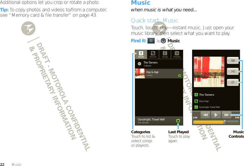 22 MusicAdditional options let you crop or rotate a photo.Tip: To copy photos and videos to/from a computer, see “Memory card &amp; file transfer” on page 43.Musicwhen music is what you need...Quick start: MusicTouch, touch, play—instant music. Just open your music library, then select what you want to play.Find it:   &gt;MusicThe TamersDay &amp; AgeGoodnight, Travel Well2:36 3:45Artists Albums Songs PlaylistsThe Tamers1 albumDay &amp; Age1 songGoodnight, Travel WellThe TamersMusicControlsCategoriesTouch to list &amp; select songsor playlists.Last PlayedTouch to play again.