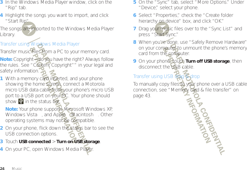 24 Music3In the Windows Media Player window, click on the “Rip” tab.4Highlight the songs you want to import, and click “Start Rip“.The songs are imported to the Windows Media Player Library.Transfer using Windows Media PlayerTransfer music files from a PC to your memory card. Note: Copyright—do you have the right? Always follow the rules. See “Content Copyright”” in your legal and safety information.  1With a memory card inserted, and your phone showing the home screen, connect a Motorola micro USB data cable from your phone’s micro USB port to a USB port on your PC. Your phone should show   in the status bar.Note: Your phone supports Microsoft Windows XP, Windows Vista™, and Apple™ Macintosh™. Other operating systems may not be compatible.2On your phone, flick down the status bar to see the USB connection options.3Touch USB connected &gt;Turn on USB storage.4On your PC, open Windows Media Player.5On the “Sync” tab, select “More Options.” Under “Device,” select your phone.6Select “Properties,” check the “Create folder hierarchy on device” box, and click “OK.”7Drag your music files over to the “Sync List” and press “Start Sync.”8When you’re done, use “Safely Remove Hardware” on your computer to unmount the phone’s memory card from the computer.9On your phone, touch Turn off USB storage, then disconnect the USB cable.Transfer using USB drag &amp; dropTo manually copy files to your phone over a USB cable connection, see “Memory card &amp; file transfer” on page 43.