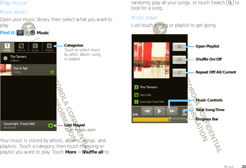 25MusicPlay musicMusic libraryOpen your music library, then select what you want to play.Find it:   &gt;MusicYour music is stored by artists, albums, songs, and playlists. Touch a category, then touch the song or playlist you want to play. TouchMore &gt;Shuffle all to Artists Albums Songs PlaylistsThe Tamers1 albumDay &amp; Age1 songGoodnight, Travel WellThe TamersCategoriesTouch to select musicby artist, album, song,or playlist.Last PlayedTouch to play again.randomly play all your songs, or touch Search  to look for a song.Music playerJust touch a song or playlist to get going.The TamersDay &amp; AgeGoodnight, Travel Well2:36 3:45Music ControlsTotal Song T imeProgress BarOpen PlaylistRepeat Off/All/CurrentShuffle On/Off