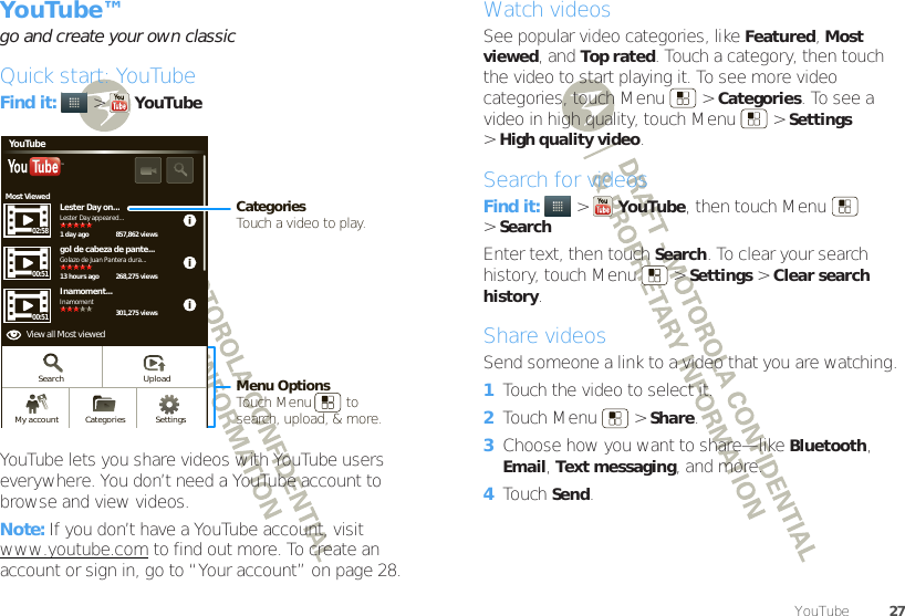 27YouTube™YouTube™go and create your own classicQuick start: YouTubeFind it:   &gt;YouTubeYouTube lets you share videos with YouTube users everywhere. You don’t need a YouTube account to browse and view videos.Note: If you don’t have a YouTube account, visit www.youtube.com to find out more. To create an account or sign in, go to “Your account” on page 28.Most ViewedLester Day on...1 day ago 857,862 viewsLester Day appeared...02:5800:51gol de cabeza de pante...13 hours ago 268,275 views301,275 viewsGolazo de Juan Pantera dura...Inamoment...InamomentYouTubeTM00:51View all Most viewedSearch UploadSettingsCategoriesMy accountCategoriesTouch a video to play.Menu OptionsTouch Menu         tosearch, upload, &amp; more.Watch videosSee popular video categories, like Featured, Most viewed, and Top rated. Touch a category, then touch the video to start playing it. To see more video categories, touch Menu  &gt;Categories. To see a video in high quality, touch Menu  &gt;Settings &gt;High quality video.Search for videosFind it:  &gt;YouTube, then touch Menu  &gt;SearchEnter text, then touch Search. To clear your search history, touch Menu  &gt;Settings &gt;Clear search history.Share videosSend someone a link to a video that you are watching.  1Touch the video to select it.2Touch Menu  &gt;Share.3Choose how you want to share—like Bluetooth, Email, Text messaging, and more.4Touch Send.