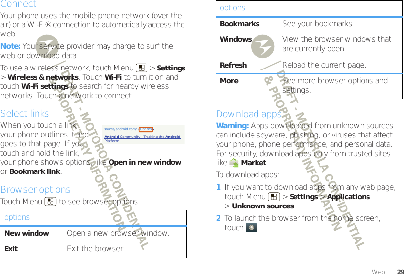 29WebConnectYour phone uses the mobile phone network (over the air) or a Wi-Fi® connection to automatically access the web.Note: Your service provider may charge to surf the web or download data.To use a wireless network, touch Menu  &gt;Settings &gt;Wireless &amp; networks. Touch Wi-Fi to turn it on and touch Wi-Fi settings to search for nearby wireless networks. Touch a network to connect.Select linksWhen you touch a link, your phone outlines it and goes to that page. If you touch and hold the link, your phone shows options, like Open in new window or Bookmark link.Browser optionsTouch Menu  to see browser options:optionsNew windowOpen a new browser window.ExitExit the browser.source/android.com/ - OptionsAndroid Community - Tracking the Android PlatformDownload appsWarning: Apps downloaded from unknown sources can include spyware, phishing, or viruses that affect your phone, phone performance, and personal data. For security, download apps only from trusted sites like Market.To download apps:   1If you want to download apps from any web page, touch Menu  &gt;Settings &gt;Applications &gt;Unknown sources.2To launch the browser from the home screen, touch .BookmarksSee your bookmarks.WindowsView the browser windows that are currently open.RefreshReload the current page.MoreSee more browser options and settings.options