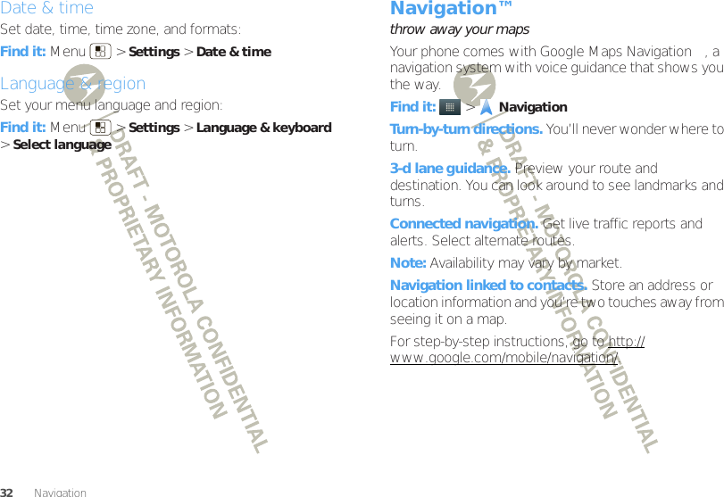 32 Navigation™Date &amp; timeSet date, time, time zone, and formats:Find it: Menu  &gt;Settings &gt;Date &amp; timeLanguage &amp; regionSet your menu language and region:Find it: Menu  &gt;Settings &gt;Language &amp; keyboard &gt;Select languageNavigation™throw away your mapsYour phone comes with Google Maps Navigation™, a navigation system with voice guidance that shows you the way.Find it:   &gt;NavigationTurn-by-turn directions. You’ll never wonder where to turn.3-d lane guidance. Preview your route and destination. You can look around to see landmarks and turns.Connected navigation. Get live traffic reports and alerts. Select alternate routes.Note: Availability may vary by market.Navigation linked to contacts. Store an address or location information and you’re two touches away from seeing it on a map.For step-by-step instructions, go to http://www.google.com/mobile/navigation/.