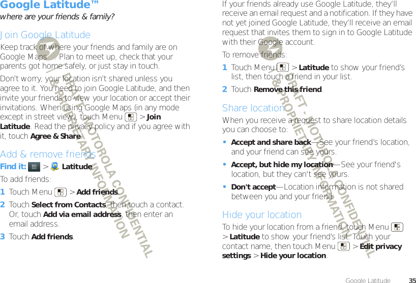 35Google Latitude™Google Latitude™where are your friends &amp; family?Join Google LatitudeKeep track of where your friends and family are on Google Maps™. Plan to meet up, check that your parents got home safely, or just stay in touch.Don’t worry, your location isn’t shared unless you agree to it. You need to join Google Latitude, and then invite your friends to view your location or accept their invitations. When using Google Maps (in any mode except in street view), touch Menu  &gt;Join Latitude. Read the privacy policy and if you agree with it, touch Agree &amp; Share.Add &amp; remove friendsFind it:   &gt;LatitudeTo add friends:  1Touch Menu  &gt;Add friends.2Touch Select from Contacts, then touch a contact. Or, touch Add via email address, then enter an email address.3Touch Add friends.If your friends already use Google Latitude, they’ll receive an email request and a notification. If they have not yet joined Google Latitude, they’ll receive an email request that invites them to sign in to Google Latitude with their Google account.To remove friends:  1Touch Menu  &gt;Latitude to show your friend’s list, then touch a friend in your list.2Touch Remove this friend.Share locationWhen you receive a request to share location details you can choose to:•Accept and share back—See your friend’s location, and your friend can see yours.•Accept, but hide my location—See your friend&apos;s location, but they can&apos;t see yours.•Don&apos;t accept—Location information is not shared between you and your friend.Hide your locationTo hide your location from a friend, touch Menu  &gt;Latitude to show your friend’s list. Touch your contact name, then touch Menu  &gt;Edit privacy settings &gt;Hide your location.