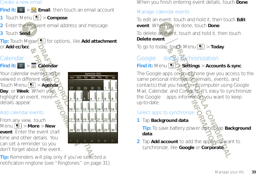 39Manage your lifeCreate a new emailFind it:   &gt;Email, then touch an email account  1Touch Menu  &gt;Compose2Enter the recipient email address and message.3Touch Send.Tip: Touch Menu  for options, like Add attachment or Add cc/bcc.CalendarFind it:   &gt;CalendarYour calendar events can be viewed in different ways: Touch Menu  &gt;Agenda, Day, or Week. When you highlight an event, more details appear.Add calendar eventsFrom any view, touch Menu  &gt;More &gt;New event. Enter the event start time and other details. You can set a reminder so you don’t forget about the event.Tip: Reminders will play only if you’ve selected a notification ringtone (see “Ringtones” on page 31).September 2012Sun     Mon     Tue      Wed     Thu       Fri       Sat27 28 29 30 31When you finish entering event details, touch Done.Manage calendar eventsTo edit an event, touch and hold it, then touchEdit event. When you’re done, touch Done.To delete an event, touch and hold it, then touch Delete event.To go to today, touch Menu  &gt;Today.Google™ data synchronizationFind it: Menu  &gt;Settings &gt;Accounts &amp; syncThe Google apps on your phone give you access to the same personal information (emails, events, and contacts) that you have on a computer using Google™ Mail, Calendar, and Contacts. It’s easy to synchronize the Google™ apps information you want to keep up-to-date.Select apps to synchronize  1Tap Background data.Tip: To save battery power do not tap Background data.2Tap Add account to add the apps you want to synchronize, like Google or Corporate.