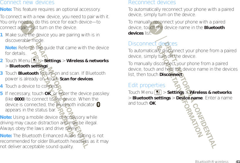 41Bluetooth® wirelessConnect new devicesNote: This feature requires an optional accessory.To connect with a new device, you need to pair with it. You only need to do this once for each device—to connect again, just turn on the device.  1Make sure the device you are pairing with is in discoverable mode.Note: Refer to the guide that came with the device for details.2Touch Menu  &gt;Settings &gt;Wireless &amp; networks &gt;Bluetooth settings.3Touch Bluetooth to turn on and scan. If Bluetooth power is already on, touch Scan for devices.4Touch a device to connect.5If necessary, touch OK, or enter the device passkey (like 0000) to connect to the device. When the device is connected, the Bluetooth indicator   appears in the status bar.Note: Using a mobile device or accessory while driving may cause distraction and may be illegal. Always obey the laws and drive safely.Note: The Bluetooth Enhanced Audio setting is not recommended for older Bluetooth headsets as it may not deliver acceptable sound quality.Reconnect devicesTo automatically reconnect your phone with a paired device, simply turn on the device.To manually reconnect your phone with a paired device, touch the device name in the Bluetooth devices list.Disconnect devicesTo automatically disconnect your phone from a paired device, simply turn off the device.To manually disconnect your phone from a paired device, touch and hold the device name in the devices list, then touchDisconnect.Edit propertiesTouch Menu  &gt;Settings &gt;Wireless &amp; networks &gt;Bluetooth settings &gt;Device name. Enter a name and touch OK.