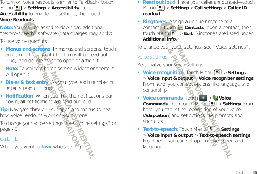 45ToolsTo turn on voice readouts (similar to TalkBack), touch Menu  &gt;Settings &gt;Accessibility. Touch Accessibility to enable the settings, then touch Voice Readouts.Note: You may be asked to download additional “text-to-speech” software (data charges may apply).To use voice readouts:• Menus and screens: In menus and screens, touch an item to highlight it (the item will be read out loud), and double-touch to open or action it.Note: Touching a home screen widget or shortcut will open it.• Dialer &amp; text entry: As you type, each number or letter is read out loud.• Notification: When you flick the notifications bar down, all notifications are read out loud.Tip: Navigate through your apps and menus to hear how voice readouts work on your phone.To change your voice settings, see “Voice settings” on page 45.Caller IDWhen you want to hear who’s calling:• Read out loud: Have your caller announced—touch Menu  &gt;Settings &gt;Call settings &gt;Caller ID readout.• Ringtones: Assign a unique ringtone to a contact—touch Contacts, open a contact, then touch Menu  &gt;Edit. Ringtones are listed under Additional info.To change your voice settings, see “Voice settings”.Voice settingsPersonalize your voice settings:• Voice recognition: Touch Menu  &gt;Settings &gt;Voice input &amp; output &gt;Voice recognizer settings. From here, you can set options like language and censorship.• Voice commands: Touch   &gt;Voice Commands, then touch Menu  &gt;Settings. From here, you can refine recognition of your voice (Adaptation) and set options like prompts and shortcuts.• Text-to-speech: Touch Menu  &gt;Settings &gt;Voice input &amp; output &gt;Text-to-speech settings. From here, you can set options like speed and language