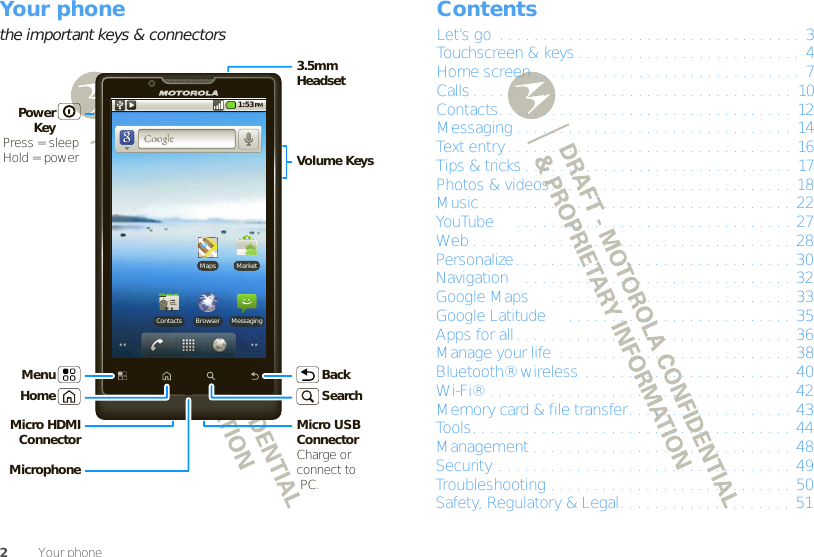 2Your phoneYour phonethe important keys &amp; connectorsMarketMapsBrowserContacts Messaging1:53 PM3.5mmHeadsetMicro HDMI Connector Micro USB ConnectorCharge orconnect to PC.Volume KeysPower KeyPress = sleep Hold = powerBackHomeMicrophoneMenuSearchContentsLet’s go  . . . . . . . . . . . . . . . . . . . . . . . . . . . . . . . . . . . 3Touchscreen &amp; keys . . . . . . . . . . . . . . . . . . . . . . . . . . 4Home screen . . . . . . . . . . . . . . . . . . . . . . . . . . . . . . . 7Calls . . . . . . . . . . . . . . . . . . . . . . . . . . . . . . . . . . . . .  10Contacts. . . . . . . . . . . . . . . . . . . . . . . . . . . . . . . . . .  12Messaging . . . . . . . . . . . . . . . . . . . . . . . . . . . . . . . .  14Text entry. . . . . . . . . . . . . . . . . . . . . . . . . . . . . . . . . 16Tips &amp; tricks . . . . . . . . . . . . . . . . . . . . . . . . . . . . . . .  17Photos &amp; videos. . . . . . . . . . . . . . . . . . . . . . . . . . . .  18Music . . . . . . . . . . . . . . . . . . . . . . . . . . . . . . . . . . . . 22YouTube™  . . . . . . . . . . . . . . . . . . . . . . . . . . . . . . . . 27Web . . . . . . . . . . . . . . . . . . . . . . . . . . . . . . . . . . . . . 28Personalize. . . . . . . . . . . . . . . . . . . . . . . . . . . . . . . . 30Navigation™. . . . . . . . . . . . . . . . . . . . . . . . . . . . . . . 32Google Maps™  . . . . . . . . . . . . . . . . . . . . . . . . . . . . 33Google Latitude™  . . . . . . . . . . . . . . . . . . . . . . . . . . 35Apps for all. . . . . . . . . . . . . . . . . . . . . . . . . . . . . . . . 36Manage your life  . . . . . . . . . . . . . . . . . . . . . . . . . . . 38Bluetooth® wireless . . . . . . . . . . . . . . . . . . . . . . . . 40Wi-Fi® . . . . . . . . . . . . . . . . . . . . . . . . . . . . . . . . . . . 42Memory card &amp; file transfer. . . . . . . . . . . . . . . . . . . 43Tools. . . . . . . . . . . . . . . . . . . . . . . . . . . . . . . . . . . . . 44Management . . . . . . . . . . . . . . . . . . . . . . . . . . . . . . 48Security . . . . . . . . . . . . . . . . . . . . . . . . . . . . . . . . . . 49Troubleshooting . . . . . . . . . . . . . . . . . . . . . . . . . . . . 50Safety, Regulatory &amp; Legal. . . . . . . . . . . . . . . . . . . . 51