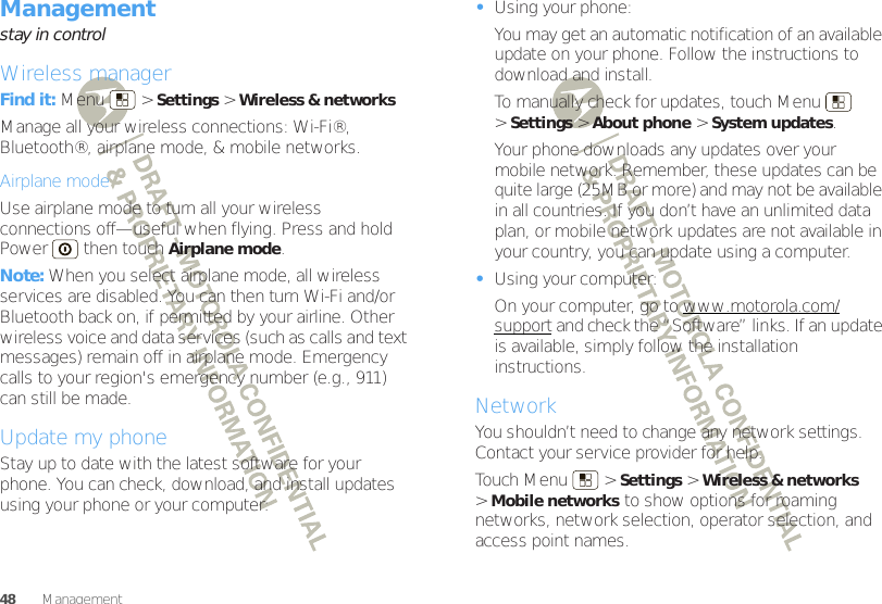 48 ManagementManagementstay in controlWireless managerFind it: Menu  &gt;Settings &gt;Wireless &amp; networksManage all your wireless connections: Wi-Fi®, Bluetooth®, airplane mode, &amp; mobile networks.Airplane modeUse airplane mode to turn all your wireless connections off—useful when flying. Press and hold Power  then touchAirplane mode.Note: When you select airplane mode, all wireless services are disabled. You can then turn Wi-Fi and/or Bluetooth back on, if permitted by your airline. Other wireless voice and data services (such as calls and text messages) remain off in airplane mode. Emergency calls to your region&apos;s emergency number (e.g., 911) can still be made.Update my phoneStay up to date with the latest software for your phone. You can check, download, and install updates using your phone or your computer:•Using your phone:You may get an automatic notification of an available update on your phone. Follow the instructions to download and install.To manually check for updates, touch Menu  &gt;Settings &gt;About phone &gt;System updates.Your phone downloads any updates over your mobile network. Remember, these updates can be quite large (25MB or more) and may not be available in all countries. If you don’t have an unlimited data plan, or mobile network updates are not available in your country, you can update using a computer.•Using your computer:On your computer, go to www.motorola.com/support and check the “Software” links. If an update is available, simply follow the installation instructions.NetworkYou shouldn’t need to change any network settings. Contact your service provider for help.Touch Menu  &gt;Settings &gt;Wireless &amp; networks &gt;Mobile networks to show options for roaming networks, network selection, operator selection, and access point names.