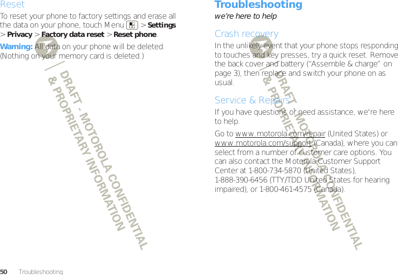 50 TroubleshootingResetTo reset your phone to factory settings and erase all the data on your phone, touch Menu  &gt;Settings &gt;Privacy &gt;Factory data reset &gt;Reset phone.Warning: All data on your phone will be deleted. (Nothing on your memory card is deleted.)Troubleshootingwe’re here to helpCrash recoveryIn the unlikely event that your phone stops responding to touches and key presses, try a quick reset. Remove the back cover and battery (“Assemble &amp; charge” on page 3), then replace and switch your phone on as usual.Service &amp; RepairsIf you have questions or need assistance, we&apos;re here to help.Go to www.motorola.com/repair (United States) or www.motorola.com/support (Canada), where you can select from a number of customer care options. You can also contact the Motorola Customer Support Center at 1-800-734-5870 (United States), 1-888-390-6456 (TTY/TDD United States for hearing impaired), or 1-800-461-4575 (Canada).