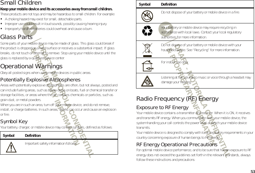 53Small ChildrenKeep your mobile device and its accessories away from small children. These products are not toys and may be hazardous to small children. For example:•A choking hazard may exist for small, detachable parts.•Improper use could result in loud sounds, possibly causing hearing injury.•Improperly handled batteries could overheat and cause a burn.Glass PartsSome parts of your mobile device may be made of glass. This glass could break if the product is dropped on a hard surface or receives a substantial impact. If glass breaks, do not touch or attempt to remove. Stop using your mobile device until the glass is replaced by a qualified service center.Operational WarningsObey all posted signs when using mobile devices in public areas.Potentially Explosive AtmospheresAreas with potentially explosive atmospheres are often, but not always, posted and can include fueling areas, such as below decks on boats, fuel or chemical transfer or storage facilities, or areas where the air contains chemicals or particles, such as grain dust, or metal powders.When you are in such an area, turn off your mobile device, and do not remove, install, or charge batteries. In such areas, sparks can occur and cause an explosion or fire.Symbol KeyYour battery, charger, or mobile device may contain symbols, defined as follows:Symbol DefinitionImportant safety information follows.032374oRadio Frequency (RF) EnergyExposure to RF EnergyYour mobile device contains a transmitter and receiver. When it is ON, it receives and transmits RF energy. When you communicate with your mobile device, the system handling your call controls the power level at which your mobile device transmits.Your mobile device is designed to comply with local regulatory requirements in your country concerning exposure of human beings to RF energy.RF Energy Operational PrecautionsFor optimal mobile device performance, and to be sure that human exposure to RF energy does not exceed the guidelines set forth in the relevant standards, always follow these instructions and precautions:Do not dispose of your battery or mobile device in a fire.Your battery or mobile device may require recycling in accordance with local laws. Contact your local regulatory authorities for more information.Do not dispose of your battery or mobile device with your household waste. See “Recycling” for more information.For indoor use only.Listening at full volume to music or voice through a headset may damage your hearing.Symbol Definition032376o032375o