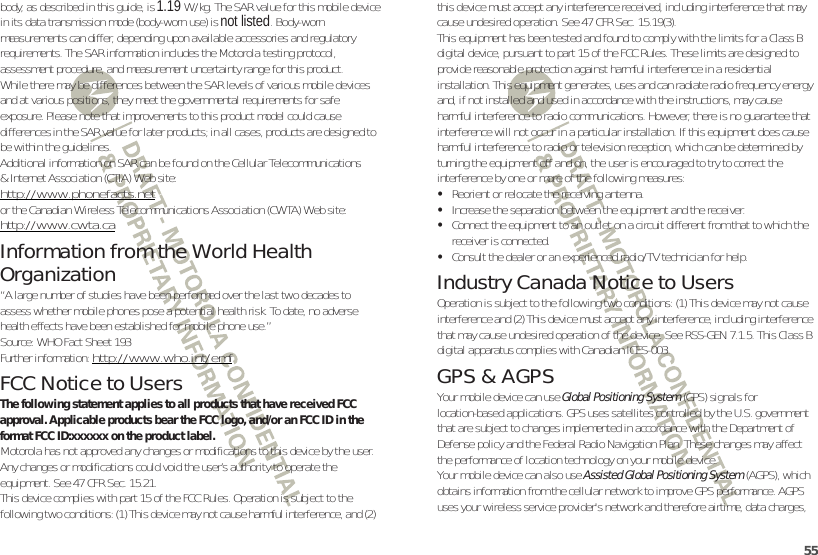 55body, as described in this guide, is 1.19 W/kg. The SAR value for this mobile device in its data transmission mode (body-worn use) is not listed. Body-worn measurements can differ, depending upon available accessories and regulatory requirements. The SAR information includes the Motorola testing protocol, assessment procedure, and measurement uncertainty range for this product.While there may be differences between the SAR levels of various mobile devices and at various positions, they meet the governmental requirements for safe exposure. Please note that improvements to this product model could cause differences in the SAR value for later products; in all cases, products are designed to be within the guidelines.Additional information on SAR can be found on the Cellular Telecommunications &amp; Internet Association (CTIA) Website:http://www.phonefacts.netor the Canadian Wireless Telecommunications Association (CWTA) Web site:http://www.cwta.caInformation from the World Health OrganizationWHO Information“A large number of studies have been performed over the last two decades to assess whether mobile phones pose a potential health risk. To date, no adverse health effects have been established for mobile phone use.”Source: WHO Fact Sheet 193Further information: http://www.who.int/emfFCC Notice to UsersFCC NoticeThe following statement applies to all products that have received FCC approval. Applicable products bear the FCC logo, and/or an FCC ID in the format FCC ID:xxxxxx on the product label.Motorola has not approved any changes or modifications to this device by the user. Any changes or modifications could void the user’s authority to operate the equipment. See 47 CFR Sec. 15.21.This device complies with part 15 of the FCC Rules. Operation is subject to the following two conditions: (1) This device may not cause harmful interference, and (2) this device must accept any interference received, including interference that may cause undesired operation. See 47 CFR Sec. 15.19(3).This equipment has been tested and found to comply with the limits for a Class B digital device, pursuant to part 15 of the FCC Rules. These limits are designed to provide reasonable protection against harmful interference in a residential installation. This equipment generates, uses and can radiate radio frequency energy and, if not installed and used in accordance with the instructions, may cause harmful interference to radio communications. However, there is no guarantee that interference will not occur in a particular installation. If this equipment does cause harmful interference to radio or television reception, which can be determined by turning the equipment off and on, the user is encouraged to try to correct the interference by one or more of the following measures:•Reorient or relocate the receiving antenna.•Increase the separation between the equipment and the receiver.•Connect the equipment to an outlet on a circuit different from that to which the receiver is connected.•Consult the dealer or an experienced radio/TV technician for help.Industry Canada Notice to UsersIndust ry Cana da NoticeOperation is subject to the following two conditions: (1) This device may not cause interference and (2) This device must accept any interference, including interference that may cause undesired operation of the device. See RSS-GEN 7.1.5. This Class B digital apparatus complies with Canadian ICES-003.GPS &amp; AGPSGPS &amp; AGPSYour mobile device can use Global Positioning System (GPS) signals for location-based applications. GPS uses satellites controlled by the U.S. government that are subject to changes implemented in accordance with the Department of Defense policy and the Federal Radio Navigation Plan. These changes may affect the performance of location technology on your mobile device.Your mobile device can also use Assisted Global Positioning System (AGPS), which obtains information from the cellular network to improve GPS performance. AGPS uses your wireless service provider&apos;s network and therefore airtime, data charges, 
