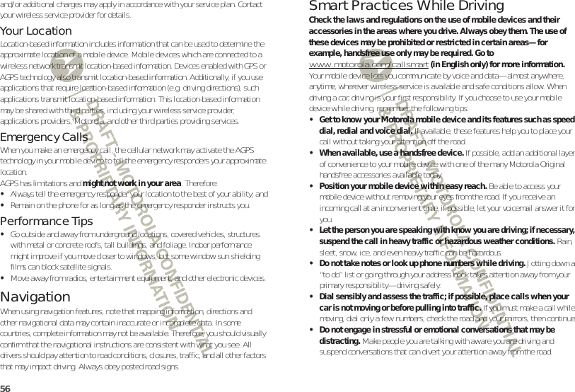 56and/or additional charges may apply in accordance with your service plan. Contact your wireless service provider for details.Your LocationLocation-based information includes information that can be used to determine the approximate location of a mobile device. Mobile devices which are connected to a wireless network transmit location-based information. Devices enabled with GPS or AGPS technology also transmit location-based information. Additionally, if you use applications that require location-based information (e.g. driving directions), such applications transmit location-based information. This location-based information may be shared with third parties, including your wireless service provider, applications providers, Motorola, and other third parties providing services.Emergency CallsWhen you make an emergency call, the cellular network may activate the AGPS technology in your mobile device to tell the emergency responders your approximate location.AGPS has limitations and might not work in your area. Therefore:•Always tell the emergency responder your location to the best of your ability; and•Remain on the phone for as long as the emergency responder instructs you.Performance Tips•Go outside and away from underground locations, covered vehicles, structures with metal or concrete roofs, tall buildings, and foliage. Indoor performance might improve if you move closer to windows, but some window sun shielding films can block satellite signals.•Move away from radios, entertainment equipment, and other electronic devices.NavigationNavigationWhen using navigation features, note that mapping information, directions and other navigational data may contain inaccurate or incomplete data. In some countries, complete information may not be available. Therefore, you should visually confirm that the navigational instructions are consistent with what you see. All drivers should pay attention to road conditions, closures, traffic, and all other factors that may impact driving. Always obey posted road signs.Smart Practices While DrivingDrivi ng SafetyCheck the laws and regulations on the use of mobile devices and their accessories in the areas where you drive. Always obey them. The use of these devices may be prohibited or restricted in certain areas—for example, handsfree use only may be required. Go to www.motorola.com/callsmart (in English only) for more information.Your mobile device lets you communicate by voice and data—almost anywhere, anytime, wherever wireless service is available and safe conditions allow. When driving a car, driving is your first responsibility. If you choose to use your mobile device while driving, remember the following tips:• Get to know your Motorola mobile device and its features such as speed dial, redial and voice dial. If available, these features help you to place your call without taking your attention off the road.• When available, use a handsfree device. If possible, add an additional layer of convenience to your mobile device with one of the many Motorola Original handsfree accessories available today.• Position your mobile device within easy reach. Be able to access your mobile device without removing your eyes from the road. If you receive an incoming call at an inconvenient time, if possible, let your voicemail answer it for you.• Let the person you are speaking with know you are driving; if necessary, suspend the call in heavy traffic or hazardous weather conditions. Rain, sleet, snow, ice, and even heavy traffic can be hazardous.• Do not take notes or look up phone numbers while driving. Jotting down a “to do” list or going through your address book takes attention away from your primary responsibility—driving safely.• Dial sensibly and assess the traffic; if possible, place calls when your car is not moving or before pulling into traffic. If you must make a call while moving, dial only a few numbers, check the road and your mirrors, then continue.• Do not engage in stressful or emotional conversations that may be distracting. Make people you are talking with aware you are driving and suspend conversations that can divert your attention away from the road.